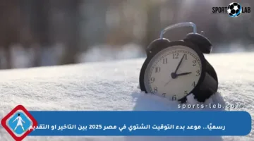 رسميًا.. موعد بدء التوقيت الشتوي في مصر 2025 بين التأخير أو التقديم